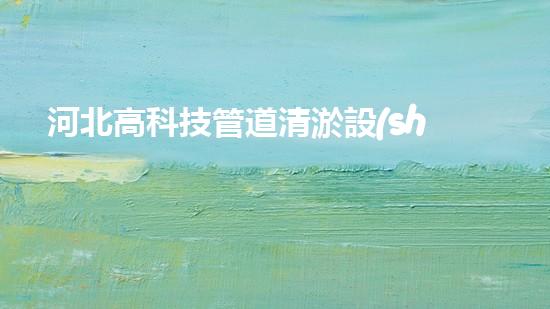 河北高科技管道清淤設(shè)備：解放城市水道，拯救堵塞之苦！